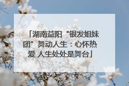 湖南益阳“银发姐妹团”舞动人生：心怀热爱 人生处处是舞台