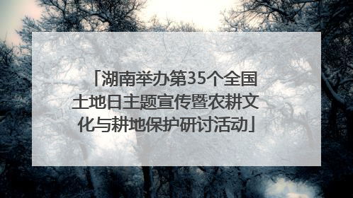 湖南举办第35个全国土地日主题宣传暨农耕文化与耕地保护研讨活动