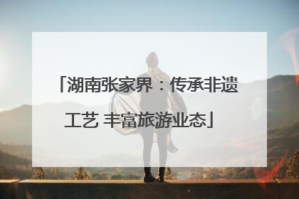 湖南张家界：传承非遗工艺 丰富旅游业态