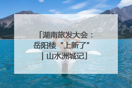 湖南旅发大会：岳阳楼“上新了”｜山水洲城记