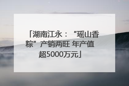 湖南江永：“瑶山香粽”产销两旺 年产值超5000万元