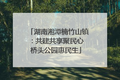 湖南湘潭楠竹山镇：共建共享聚民心 桥头公园惠民生