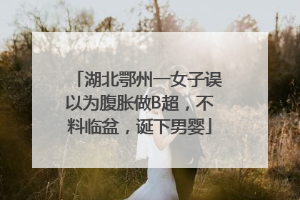 湖北鄂州一女子误以为腹胀做B超，不料临盆，诞下男婴