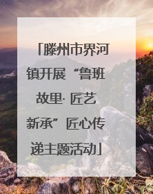 滕州市界河镇开展“鲁班故里· 匠艺新承”匠心传递主题活动
