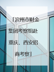 滨州市财金集团考察组赴重庆、西安招商考察