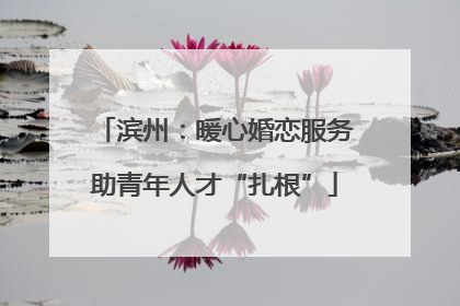 滨州：暖心婚恋服务助青年人才“扎根”