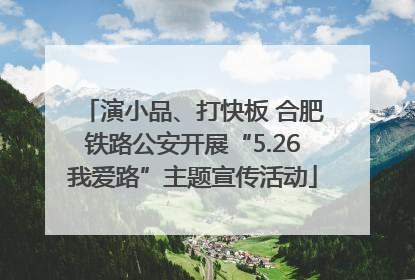 演小品、打快板 合肥铁路公安开展“5.26我爱路”主题宣传活动