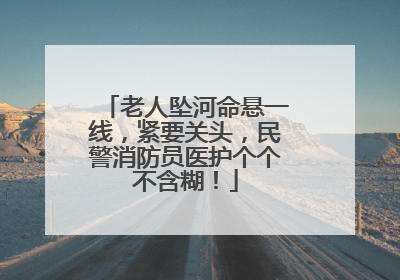 老人坠河命悬一线，紧要关头，民警消防员医护个个不含糊！
