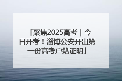 聚焦2025高考｜今日开考！淄博公安开出第一份高考户籍证明