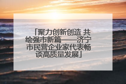 聚力创新创造 共绘强市新篇——济宁市民营企业家代表畅谈高质量发展