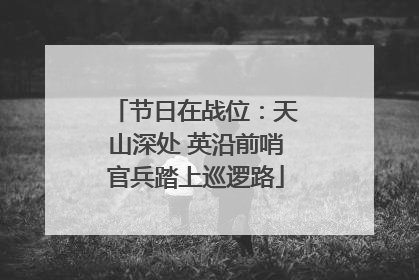 节日在战位：天山深处 英沿前哨官兵踏上巡逻路