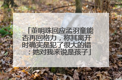董明珠回应孟羽童能否再回格力，称其离开时确实是犯了很大的错：她对我来说是孩子