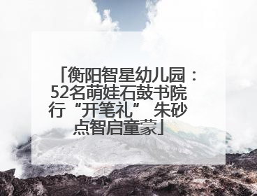 衡阳智星幼儿园：52名萌娃石鼓书院行“开笔礼” 朱砂点智启童蒙