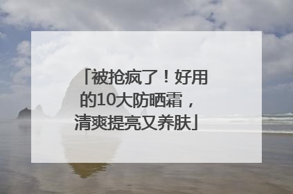 被抢疯了！好用的10大防晒霜，清爽提亮又养肤