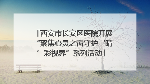 西安市长安区医院开展“聚焦心灵之窗守护‘睛’彩视界”系列活动