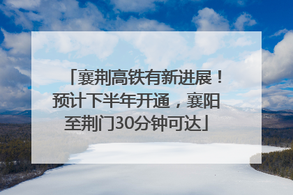 襄荆高铁有新进展！预计下半年开通，襄阳至荆门30分钟可达