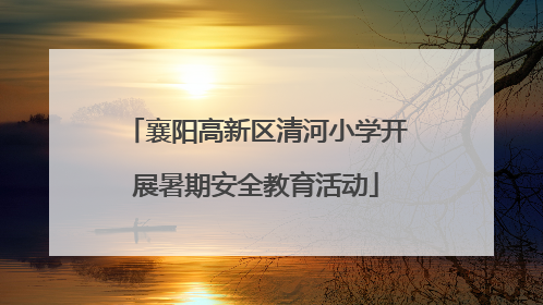 襄阳高新区清河小学开展暑期安全教育活动