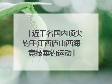 近千名国内顶尖钓手江西庐山西海竞技垂钓运动
