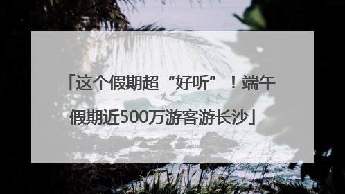 这个假期超“好听”！端午假期近500万游客游长沙