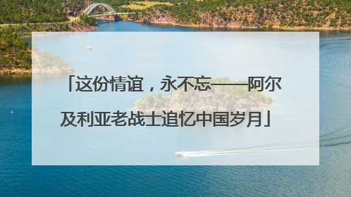 这份情谊，永不忘——阿尔及利亚老战士追忆中国岁月