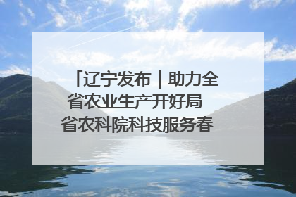辽宁发布｜助力全省农业生产开好局 省农科院科技服务春耕备耕成效显著