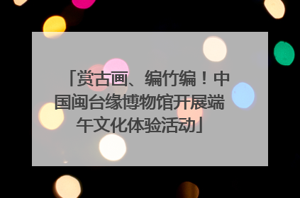 赏古画、编竹编！中国闽台缘博物馆开展端午文化体验活动