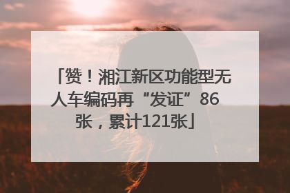 赞！湘江新区功能型无人车编码再“发证”86张，累计121张