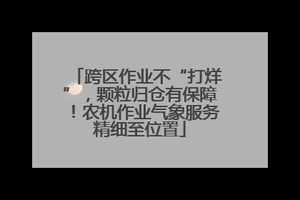跨区作业不“打烊”，颗粒归仓有保障！农机作业气象服务精细至位置