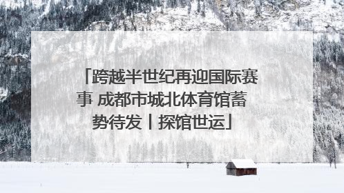 跨越半世纪再迎国际赛事 成都市城北体育馆蓄势待发丨探馆世运
