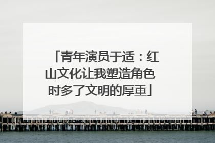 青年演员于适：红山文化让我塑造角色时多了文明的厚重