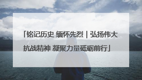 铭记历史 缅怀先烈｜弘扬伟大抗战精神 凝聚力量砥砺前行