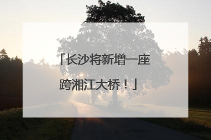 长沙将新增一座跨湘江大桥！