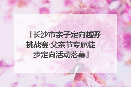 长沙市亲子定向越野挑战赛·父亲节专属徒步定向活动落幕