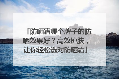 防晒霜哪个牌子的防晒效果好？高效护肤，让你轻松选对防晒霜