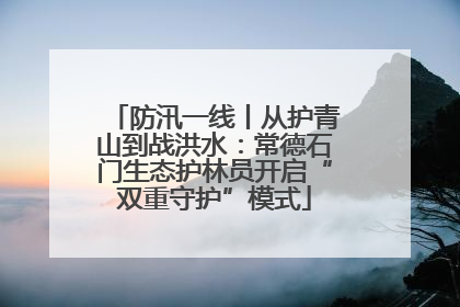防汛一线丨从护青山到战洪水：常德石门生态护林员开启“双重守护”模式