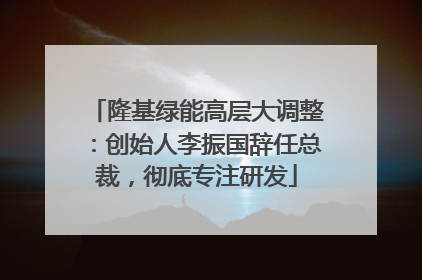 隆基绿能高层大调整：创始人李振国辞任总裁，彻底专注研发