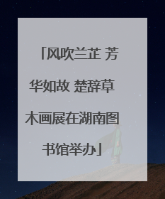 风吹兰芷 芳华如故 楚辞草木画展在湖南图书馆举办