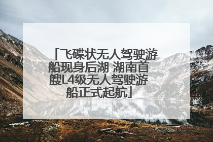 飞碟状无人驾驶游船现身后湖 湖南首艘L4级无人驾驶游船正式起航