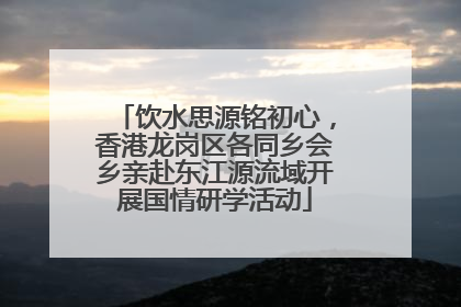 饮水思源铭初心，香港龙岗区各同乡会乡亲赴东江源流域开展国情研学活动