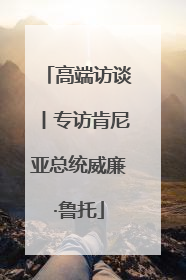高端访谈丨专访肯尼亚总统威廉·鲁托