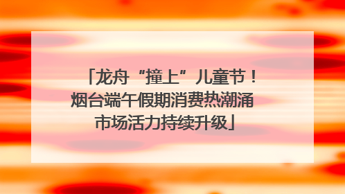 龙舟“撞上”儿童节！烟台端午假期消费热潮涌 市场活力持续升级