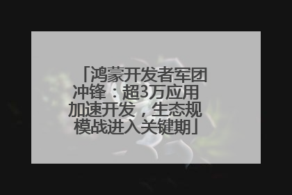 鸿蒙开发者军团冲锋：超3万应用加速开发，生态规模战进入关键期