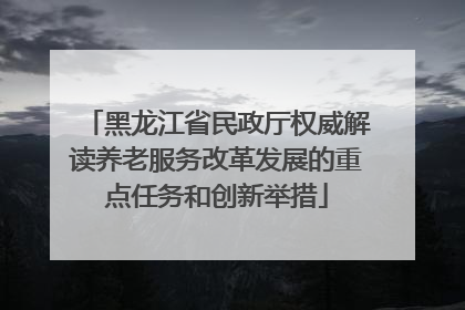 黑龙江省民政厅权威解读养老服务改革发展的重点任务和创新举措