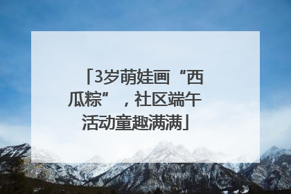 3岁萌娃画“西瓜粽”，社区端午活动童趣满满