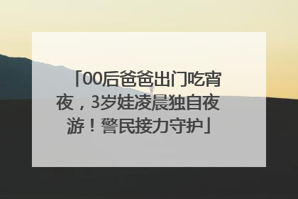 00后爸爸出门吃宵夜，3岁娃凌晨独自夜游！警民接力守护