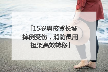 15岁男孩登长城摔倒受伤，消防员用担架高效转移