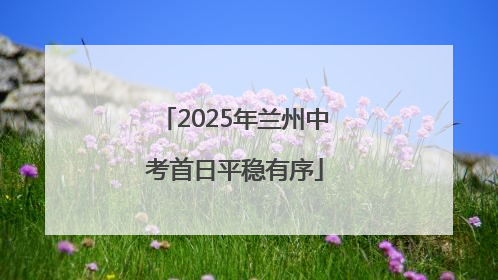 2025年兰州中考首日平稳有序
