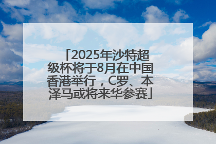 2025年沙特超级杯将于8月在中国香港举行，C罗、本泽马或将来华参赛