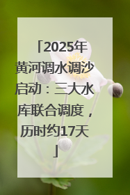 2025年黄河调水调沙启动：三大水库联合调度，历时约17天