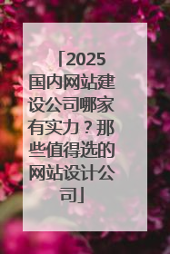 2025国内网站建设公司哪家有实力？那些值得选的网站设计公司